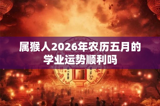 属猴人2026年农历五月的学业运势顺利吗