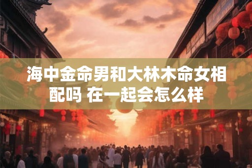 海中金命男和大林木命女相配吗 在一起会怎么样