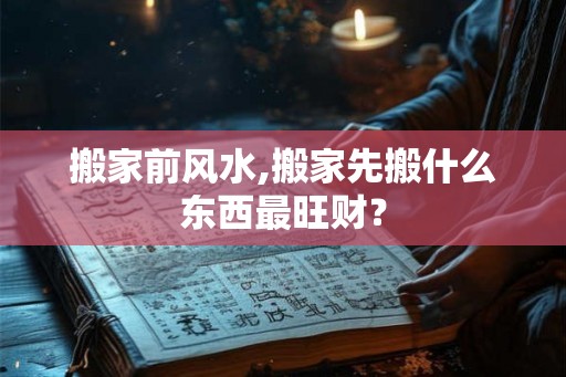 搬家前风水,搬家先搬什么东西最旺财？