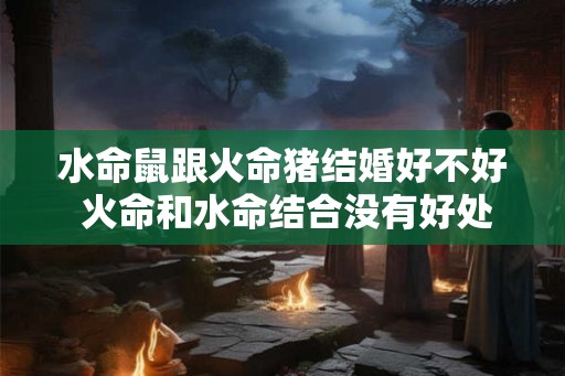 水命鼠跟火命猪结婚好不好 火命和水命结合没有好处