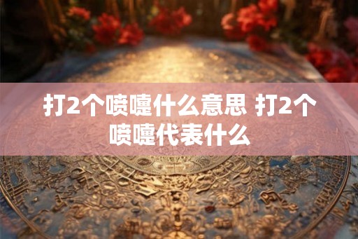打2个喷嚏什么意思 打2个喷嚏代表什么 打2个喷嚏什么意思 打2个喷嚏代表什么