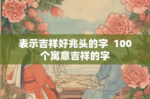 表示吉祥好兆头的字  100个寓意吉祥的字
