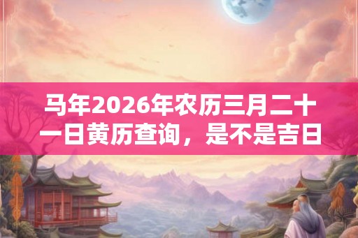 马年2026年农历三月二十一日黄历查询，是不是吉日？