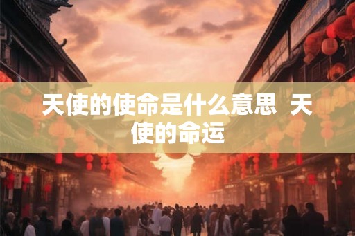 天使的使命是什么意思 天使的命运 天使的使命是什么意思 天使的命运