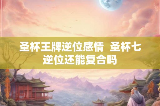 圣杯王牌逆位感情  圣杯七逆位还能复合吗