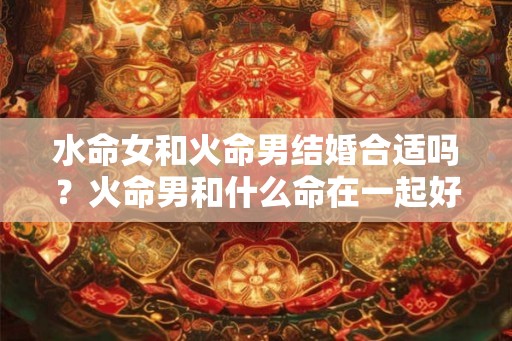 水命女和火命男结婚合适吗？火命男和什么命在一起好？