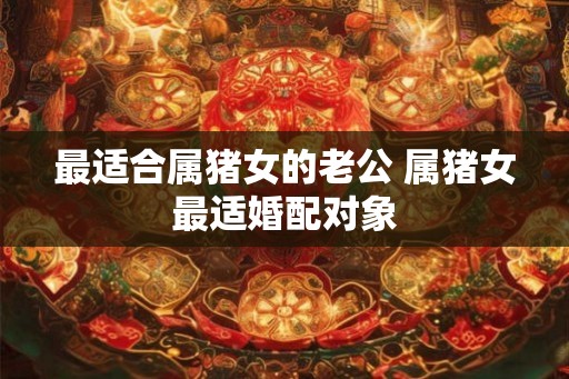 最适合属猪女的老公 属猪女最适婚配对象