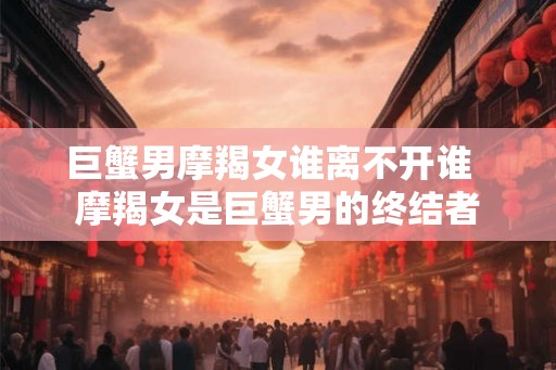 巨蟹男摩羯女谁离不开谁 摩羯女是巨蟹男的终结者 巨蟹男摩羯女谁离不开谁 摩羯女是巨蟹男的终结者