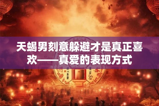 天蝎男刻意躲避才是真正喜欢——真爱的表现方式