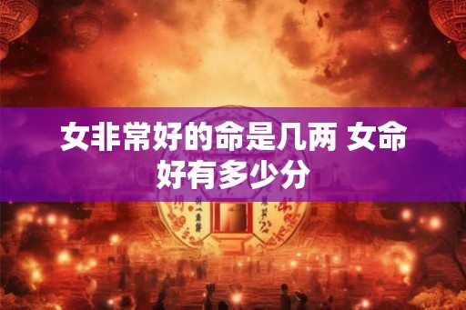 女非常好的命是几两 女命好有多少分 女非常好的命是几两 女命好有多少分