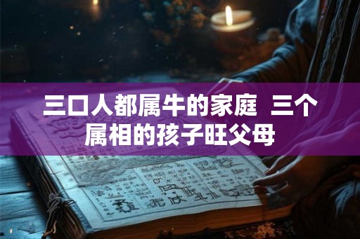 三口人都属牛的家庭 三个属相的孩子旺父母 三口人都属牛的家庭 三个属相的孩子旺父母