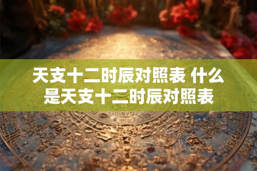 天支十二时辰对照表 什么是天支十二时辰对照表