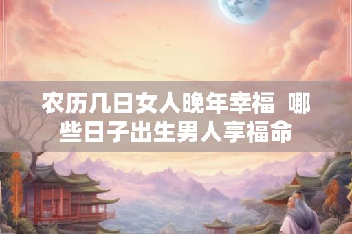 农历几日女人晚年幸福  哪些日子出生男人享福命