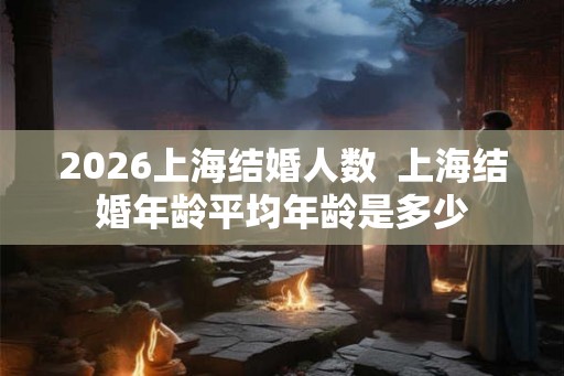 2026上海结婚人数  上海结婚年龄平均年龄是多少