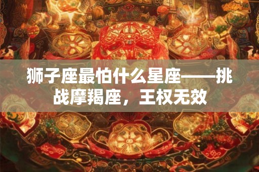 狮子座最怕什么星座——挑战摩羯座,王权无效 狮子座最怕什么星座——挑战摩羯座,王权无效