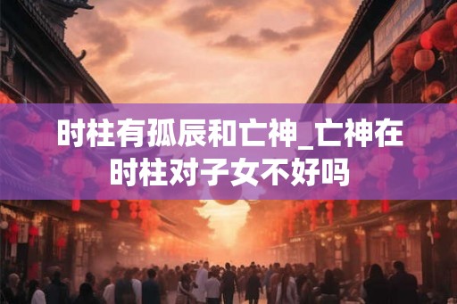 时柱有孤辰和亡神_亡神在时柱对子女不好吗