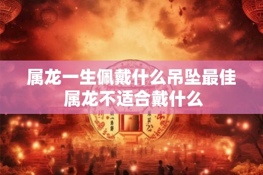 属龙一生佩戴什么吊坠最佳 属龙不适合戴什么 属龙一生佩戴什么吊坠最佳 属龙不适合戴什么