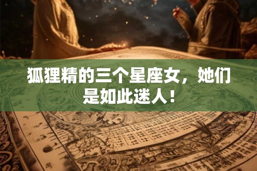 狐狸精的三个星座女，她们是如此迷人！