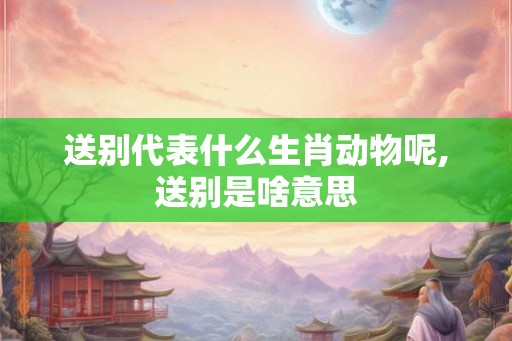 送别代表什么生肖动物呢,送别是啥意思 送别代表什么生肖动物呢,送别是啥意思
