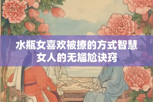 水瓶女喜欢被撩的方式智慧女人的无尴尬诀窍 水瓶女喜欢被撩的方式智慧女人的无尴尬诀窍