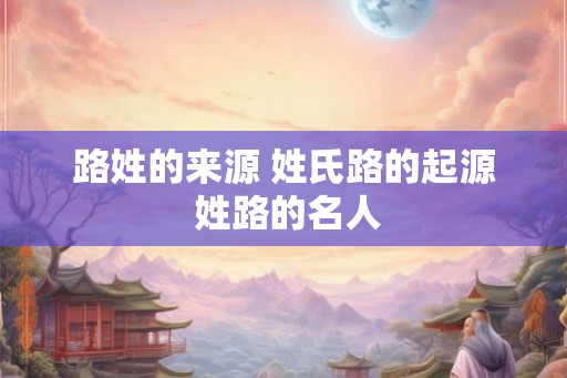 路姓的来源 姓氏路的起源 姓路的名人