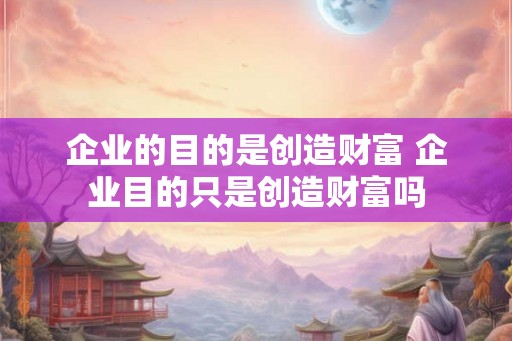 企业的目的是创造财富 企业目的只是创造财富吗