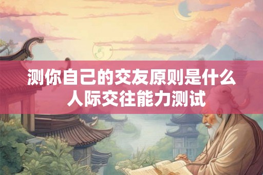 测你自己的交友原则是什么  人际交往能力测试