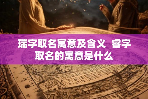 瑞字取名寓意及含义  睿字取名的寓意是什么