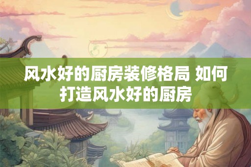 风水好的厨房装修格局 如何打造风水好的厨房