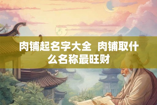 肉铺起名字大全  肉铺取什么名称最旺财
