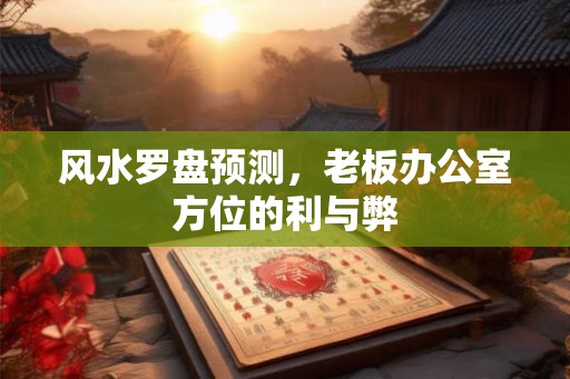 风水罗盘预测,老板办公室方位的利与弊 风水罗盘预测,老板办公室方位的利与弊