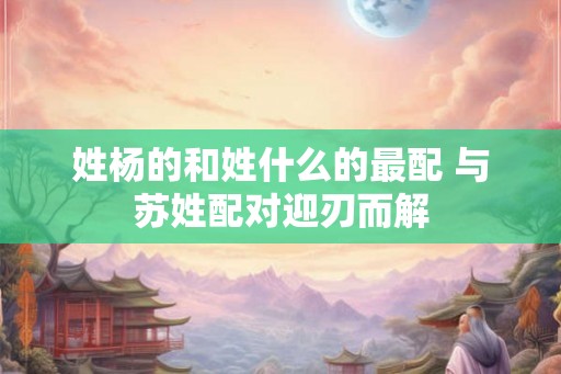 姓杨的和姓什么的最配 与苏姓配对迎刃而解