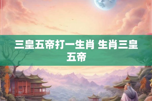 三皇五帝打一生肖 生肖三皇五帝