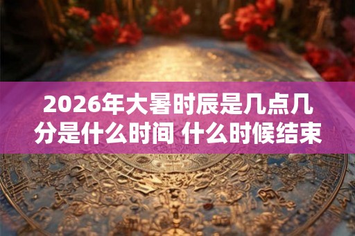 2026年大暑时辰是几点几分是什么时间 什么时候结束 2026年大暑时辰是几点几分是什么时间 什么时候结束
