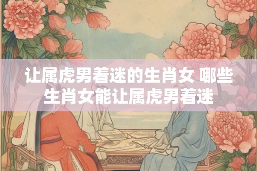 让属虎男着迷的生肖女 哪些生肖女能让属虎男着迷 让属虎男着迷的生肖女 哪些生肖女能让属虎男着迷