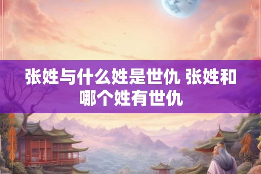 张姓与什么姓是世仇 张姓和哪个姓有世仇 张姓与什么姓是世仇 张姓和哪个姓有世仇