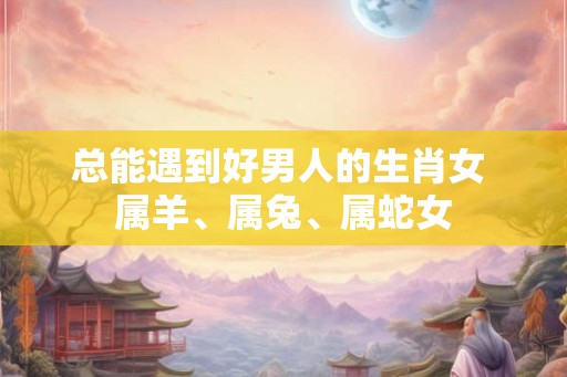 总能遇到好男人的生肖女 属羊、属兔、属蛇女