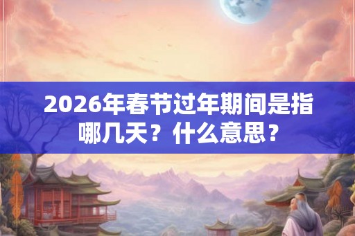 2026年春节过年期间是指哪几天?什么意思? 2026年春节过年期间是指哪几天?什么意思?
