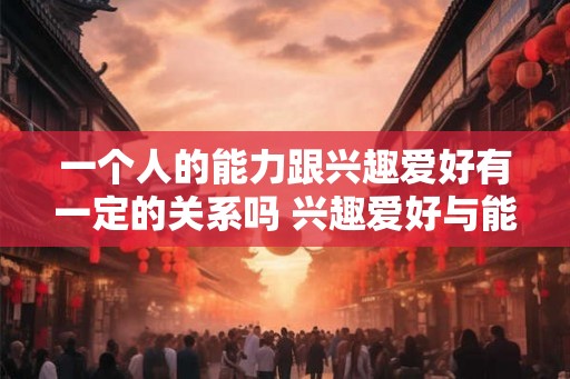 一个人的能力跟兴趣爱好有一定的关系吗 兴趣爱好与能力是否有关