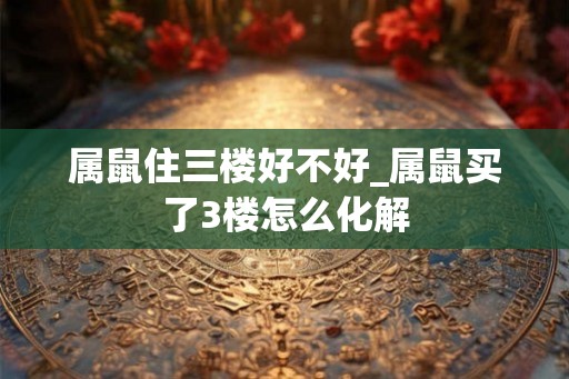 属鼠住三楼好不好_属鼠买了3楼怎么化解