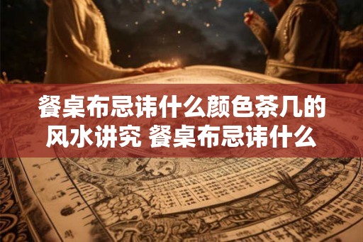 餐桌布忌讳什么颜色茶几的风水讲究 餐桌布忌讳什么颜色茶几需注意风水
