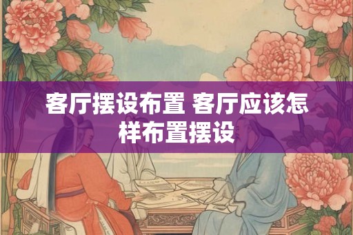 客厅摆设布置 客厅应该怎样布置摆设 客厅摆设布置 客厅应该怎样布置摆设