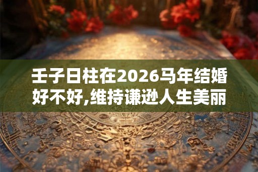 壬子日柱在2026马年结婚好不好,维持谦逊人生美丽