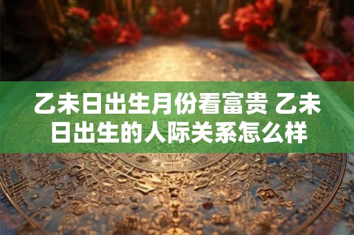 乙未日出生月份看富贵 乙未日出生的人际关系怎么样