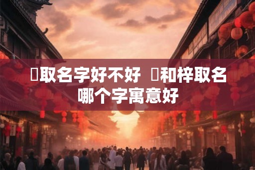 杍取名字好不好 杍和梓取名哪个字寓意好 杍取名字好不好 杍和梓取名哪个字寓意好