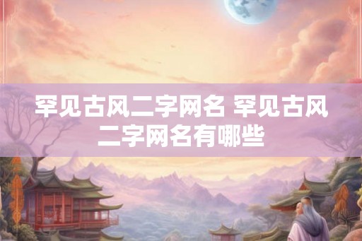 罕见古风二字网名 罕见古风二字网名有哪些 罕见古风二字网名 罕见古风二字网名有哪些
