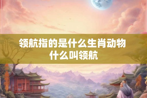 领航指的是什么生肖动物 什么叫领航