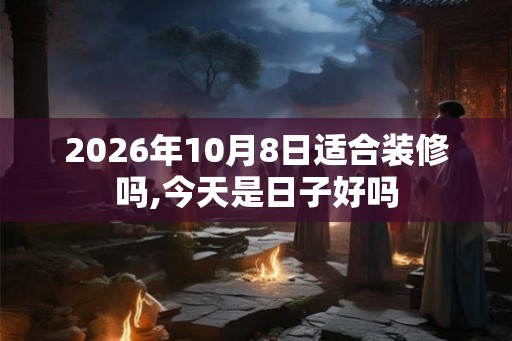 2026年10月8日适合装修吗,今天是日子好吗