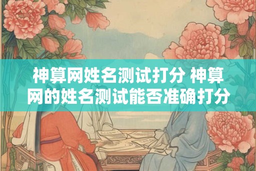 神算网姓名测试打分 神算网的姓名测试能否准确打分