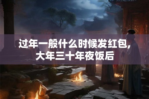 过年一般什么时候发红包,大年三十年夜饭后 过年一般什么时候发红包,大年三十年夜饭后